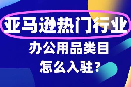 亚马逊办公用品入驻详细全攻略及新规解读!!