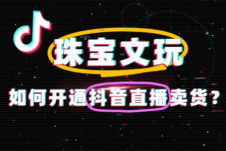 速看!珠宝文玩抖音直播卖货如何开通?一文讲透!