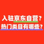 2025怎么入驻京东自营？热门类目有哪些？