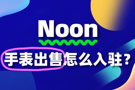 Noon入驻流程、费用和条件全解读,手表商家必看!