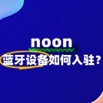 蓝牙设备入驻Noon，入驻流程、费用、条件全解读！